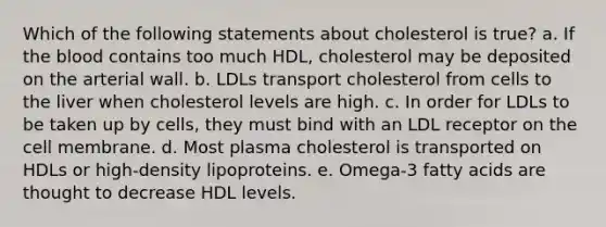 Which of the following statements about cholesterol is true? a. If the blood contains too much HDL, cholesterol may be deposited on the arterial wall. b. LDLs transport cholesterol from cells to the liver when cholesterol levels are high. c. In order for LDLs to be taken up by cells, they must bind with an LDL receptor on the cell membrane. d. Most plasma cholesterol is transported on HDLs or high-density lipoproteins. e. Omega-3 fatty acids are thought to decrease HDL levels.