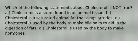 Which of the following statements about Cholesterol is NOT true? a.) Cholesterol is a sterol found in all animal tissue. b.) Cholesterol is a saturated animal fat that clogs arteries. c.) Cholesterol is used by the body to make bile salts to aid in the digestion of fats. d.) Cholesterol is used by the body to make hormones.