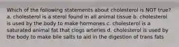 Which of the following statements about cholesterol is NOT true? a. cholesterol is a sterol found in all animal tissue b. cholesterol is used by the body to make hormones c. cholesterol is a saturated animal fat that clogs arteries d. cholesterol is used by the body to make bile salts to aid in the digestion of trans fats