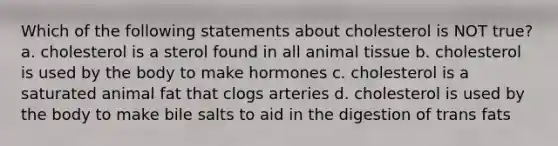 Which of the following statements about cholesterol is NOT true? a. cholesterol is a sterol found in all animal tissue b. cholesterol is used by the body to make hormones c. cholesterol is a saturated animal fat that clogs arteries d. cholesterol is used by the body to make bile salts to aid in the digestion of trans fats