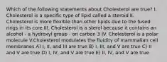 Which of the following statements about Cholesterol are true? I. Cholesterol is a specific type of lipid called a steroid II. Cholesterol is more flexible than other lipids due to the fused rings in its core III. Cholesterol is a sterol because it contains an alcohol - a hydroxyl group - on carbon 3 IV. Cholesterol is a polar molecule V.Cholesterol modulates the fluidity of mammalian cell membranes A) I, II, and III are true B) I, III, and V are true C) II and V are true D) I, IV, and V are true E) II, IV, and V are true