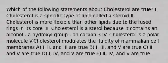 Which of the following statements about Cholesterol are true? I. Cholesterol is a specific type of lipid called a steroid II. Cholesterol is more flexible than other lipids due to the fused rings in its core III. Cholesterol is a sterol because it contains an alcohol - a hydroxyl group - on carbon 3 IV. Cholesterol is a polar molecule V.Cholesterol modulates the fluidity of mammalian cell membranes A) I, II, and III are true B) I, III, and V are true C) II and V are true D) I, IV, and V are true E) II, IV, and V are true