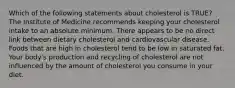 Which of the following statements about cholesterol is TRUE? The Institute of Medicine recommends keeping your cholesterol intake to an absolute minimum. There appears to be no direct link between dietary cholesterol and cardiovascular disease. Foods that are high in cholesterol tend to be low in saturated fat. Your body's production and recycling of cholesterol are not influenced by the amount of cholesterol you consume in your diet.