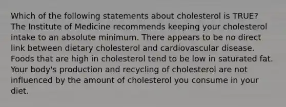 Which of the following statements about cholesterol is TRUE? The Institute of Medicine recommends keeping your cholesterol intake to an absolute minimum. There appears to be no direct link between dietary cholesterol and cardiovascular disease. Foods that are high in cholesterol tend to be low in saturated fat. Your body's production and recycling of cholesterol are not influenced by the amount of cholesterol you consume in your diet.