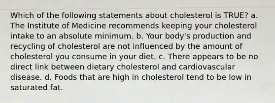 Which of the following statements about cholesterol is TRUE? a. The Institute of Medicine recommends keeping your cholesterol intake to an absolute minimum. b. Your body's production and recycling of cholesterol are not influenced by the amount of cholesterol you consume in your diet. c. There appears to be no direct link between dietary cholesterol and cardiovascular disease. d. Foods that are high in cholesterol tend to be low in saturated fat.