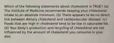 Which of the following statements about cholesterol is TRUE? (a) The Institute of Medicine recommends keeping your cholesterol intake to an absolute minimum. (b) There appears to be no direct link between dietary cholesterol and cardiovascular disease. (c) Foods that are high in cholesterol tend to be low in saturated fat. (d) Your body's production and recycling of cholesterol are not influenced by the amount of cholesterol you consume in your diet.