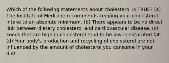 Which of the following statements about cholesterol is TRUE? (a) The Institute of Medicine recommends keeping your cholesterol intake to an absolute minimum. (b) There appears to be no direct link between dietary cholesterol and cardiovascular disease. (c) Foods that are high in cholesterol tend to be low in saturated fat. (d) Your body's production and recycling of cholesterol are not influenced by the amount of cholesterol you consume in your diet.