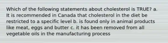 Which of the following statements about cholesterol is TRUE? a. It is recommended in Canada that cholesterol in the diet be restricted to a specific level b. is found only in animal products like meat, eggs and butter c. it has been removed from all vegetable oils in the manufacturing process