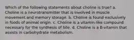 Which of the following statements about choline is true? a. Choline is a neurotransmitter that is involved in muscle movement and memory storage. b. Choline is found exclusively in foods of animal origin. c. Choline is a vitamin-like compound necessary for the synthesis of bile. d. Choline is a B-vitamin that assists in carbohydrate metabolism.