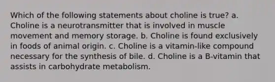 Which of the following statements about choline is true? a. Choline is a neurotransmitter that is involved in muscle movement and memory storage. b. Choline is found exclusively in foods of animal origin. c. Choline is a vitamin-like compound necessary for the synthesis of bile. d. Choline is a B-vitamin that assists in carbohydrate metabolism.