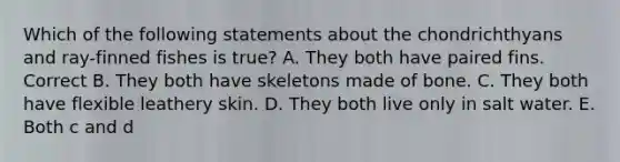 Which of the following statements about the chondrichthyans and ray-finned fishes is true? A. They both have paired fins. Correct B. They both have skeletons made of bone. C. They both have flexible leathery skin. D. They both live only in salt water. E. Both c and d