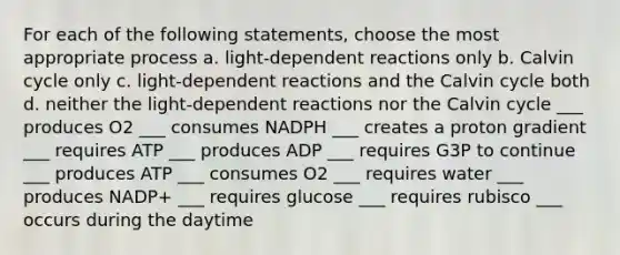 For each of the following statements, choose the most appropriate process a. light-dependent reactions only b. Calvin cycle only c. light-dependent reactions and the Calvin cycle both d. neither the light-dependent reactions nor the Calvin cycle ___ produces O2 ___ consumes NADPH ___ creates a proton gradient ___ requires ATP ___ produces ADP ___ requires G3P to continue ___ produces ATP ___ consumes O2 ___ requires water ___ produces NADP+ ___ requires glucose ___ requires rubisco ___ occurs during the daytime