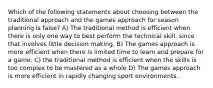 Which of the following statements about choosing between the traditional approach and the games approach for season planning is false? A) The traditional method is efficient when there is only one way to best perform the technical skill, since that involves little decision making. B) The games approach is more efficient when there is limited time to learn and prepare for a game. C) the traditional method is efficient when the skills is too complex to be mastered as a whole D) The games approach is more efficient in rapidly changing sport environments.