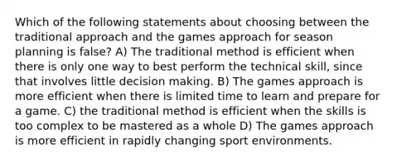 Which of the following statements about choosing between the traditional approach and the games approach for season planning is false? A) The traditional method is efficient when there is only one way to best perform the technical skill, since that involves little decision making. B) The games approach is more efficient when there is limited time to learn and prepare for a game. C) the traditional method is efficient when the skills is too complex to be mastered as a whole D) The games approach is more efficient in rapidly changing sport environments.