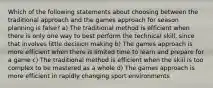 Which of the following statements about choosing between the traditional approach and the games approach for season planning is false? a) The traditional method is efficient when there is only one way to best perform the technical skill, since that involves little decision making b) The games approach is more efficient when there is limited time to learn and prepare for a game c) The traditional method is efficient when the skill is too complex to be mastered as a whole d) The games approach is more efficient in rapidly changing sport environments