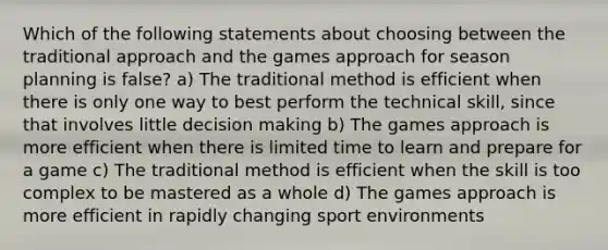 Which of the following statements about choosing between the traditional approach and the games approach for season planning is false? a) The traditional method is efficient when there is only one way to best perform the technical skill, since that involves little decision making b) The games approach is more efficient when there is limited time to learn and prepare for a game c) The traditional method is efficient when the skill is too complex to be mastered as a whole d) The games approach is more efficient in rapidly changing sport environments