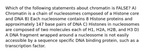 Which of the following statements about chromatin is FALSE? A) Chromatin is a chain of nucleosomes composed of a Histone core and DNA B) Each nucleosome contains 8 Histone proteins and approximately 147 base pairs of DNA C) Histones in nucleosomes are composed of two molecules each of H1, H2A, H2B, and H3 D) A DNA fragment wrapped around a nucleosome is not easily accessible by a sequence specific DNA binding protein, such as a transcription factor.