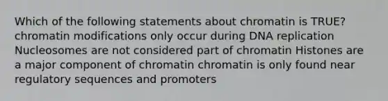 Which of the following statements about chromatin is TRUE? chromatin modifications only occur during DNA replication Nucleosomes are not considered part of chromatin Histones are a major component of chromatin chromatin is only found near regulatory sequences and promoters