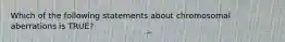 Which of the following statements about chromosomal aberrations is TRUE?