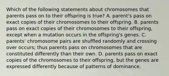 Which of the following statements about chromosomes that parents pass on to their offspring is true? A. parent's pass on exact copies of their chromosomes to their offspring. B. parents pass on exact copies of their chromosomes to their offspring, except when a mutation occurs in the offspring's genes. C. parents' chromosome pairs are shuffled randomly and crossing over occurs; thus parents pass on chromosomes that are constituted differently than their own. D. parents pass on exact copies of the chromosomes to their offspring, but the genes are expressed differently because of patterns of dominance.