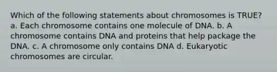 Which of the following statements about chromosomes is TRUE? a. Each chromosome contains one molecule of DNA. b. A chromosome contains DNA and proteins that help package the DNA. c. A chromosome only contains DNA d. Eukaryotic chromosomes are circular.