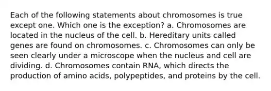 Each of the following statements about chromosomes is true except one. Which one is the exception? a. Chromosomes are located in the nucleus of the cell. b. Hereditary units called genes are found on chromosomes. c. Chromosomes can only be seen clearly under a microscope when the nucleus and cell are dividing. d. Chromosomes contain RNA, which directs the production of amino acids, polypeptides, and proteins by the cell.