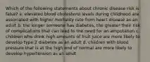 Which of the following statements about chronic disease risk is false? a. elevated blood cholesterol levels during childhood are associated with higher mortality rate from heart disease as an adult b. the longer someone has diabetes, the greater their risk of complications that can lead to the need for an amputation c. children who drink high amounts of fruit juice are more likely to develop type 2 diabetes as an adult d. children with blood pressure that is at the high end of normal are more likely to develop hypertension as an adult