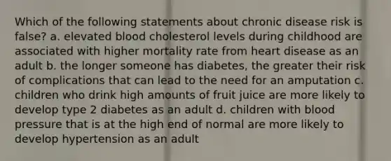 Which of the following statements about chronic disease risk is false? a. elevated blood cholesterol levels during childhood are associated with higher mortality rate from heart disease as an adult b. the longer someone has diabetes, the greater their risk of complications that can lead to the need for an amputation c. children who drink high amounts of fruit juice are more likely to develop type 2 diabetes as an adult d. children with blood pressure that is at the high end of normal are more likely to develop hypertension as an adult