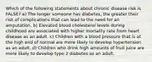 Which of the following statements about chronic disease risk is FALSE? a) The longer someone has diabetes, the greater their risk of complications that can lead to the need for an amputation. b) Elevated blood cholesterol levels during childhood are associated with higher mortality rate from heart disease as an adult. c) Children with a blood pressure that is at the high end of normal are more likely to develop hypertension as an adult. d) Children who drink high amounts of fruit juice are more likely to develop type 2 diabetes as an adult.