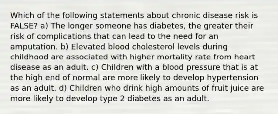 Which of the following statements about chronic disease risk is FALSE? a) The longer someone has diabetes, the greater their risk of complications that can lead to the need for an amputation. b) Elevated blood cholesterol levels during childhood are associated with higher mortality rate from heart disease as an adult. c) Children with a blood pressure that is at the high end of normal are more likely to develop hypertension as an adult. d) Children who drink high amounts of fruit juice are more likely to develop type 2 diabetes as an adult.