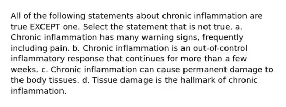 All of the following statements about chronic inflammation are true EXCEPT one. Select the statement that is not true. a. Chronic inflammation has many warning signs, frequently including pain. b. Chronic inflammation is an out-of-control inflammatory response that continues for more than a few weeks. c. Chronic inflammation can cause permanent damage to the body tissues. d. Tissue damage is the hallmark of chronic inflammation.