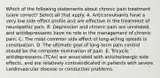 Which of the following statements about chronic pain treatment is/are correct? Select all that apply. A. Anticonvulsants have a very low side effect profile and are effective in the treatment of neuropathic pain. B. Depression and chronic pain are unrelated, and antidepressants have no role in the management of chronic pain. C. The most common side effect of long-acting opioids is constipation. D. The ultimate goal of long-term pain control should be the complete elimination of pain. E. Tricyclic antidepressants (TCAs) are associated with anticholinergic side effects, and are relatively contraindicated in patients with severe cardiovascular disease or conduction problems.