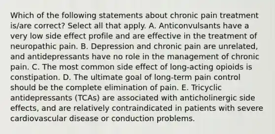 Which of the following statements about chronic pain treatment is/are correct? Select all that apply. A. Anticonvulsants have a very low side effect profile and are effective in the treatment of neuropathic pain. B. Depression and chronic pain are unrelated, and antidepressants have no role in the management of chronic pain. C. The most common side effect of long-acting opioids is constipation. D. The ultimate goal of long-term pain control should be the complete elimination of pain. E. Tricyclic antidepressants (TCAs) are associated with anticholinergic side effects, and are relatively contraindicated in patients with severe cardiovascular disease or conduction problems.