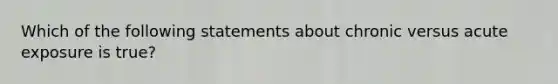 Which of the following statements about chronic versus acute exposure is true?