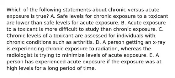 Which of the following statements about chronic versus acute exposure is true? A. Safe levels for chronic exposure to a toxicant are lower than safe levels for acute exposure. B. Acute exposure to a toxicant is more difficult to study than chronic exposure. C. Chronic levels of a toxicant are assessed for individuals with chronic conditions such as arthritis. D. A person getting an x-ray is experiencing chronic exposure to radiation, whereas the radiologist is trying to minimize levels of acute exposure. E. A person has experienced acute exposure if the exposure was at high levels for a long period of time.