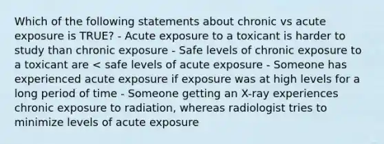 Which of the following statements about chronic vs acute exposure is TRUE? - Acute exposure to a toxicant is harder to study than chronic exposure - Safe levels of chronic exposure to a toxicant are < safe levels of acute exposure - Someone has experienced acute exposure if exposure was at high levels for a long period of time - Someone getting an X-ray experiences chronic exposure to radiation, whereas radiologist tries to minimize levels of acute exposure