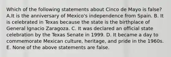 Which of the following statements about Cinco de Mayo is false? A.It is the anniversary of Mexico's independence from Spain. B. It is celebrated in Texas because the state is the birthplace of General Ignacio Zaragoza. C. It was declared an official state celebration by the Texas Senate in 1999. D. It became a day to commemorate Mexican culture, heritage, and pride in the 1960s. E. None of the above statements are false.