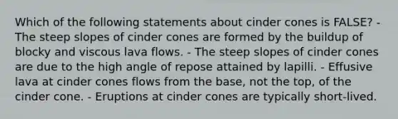 Which of the following statements about cinder cones is FALSE? - The steep slopes of cinder cones are formed by the buildup of blocky and viscous lava flows. - The steep slopes of cinder cones are due to the high angle of repose attained by lapilli. - Effusive lava at cinder cones flows from the base, not the top, of the cinder cone. - Eruptions at cinder cones are typically short-lived.