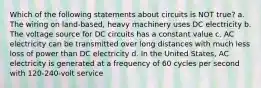 Which of the following statements about circuits is NOT true? a. The wiring on land-based, heavy machinery uses DC electricity b. The voltage source for DC circuits has a constant value c. AC electricity can be transmitted over long distances with much less loss of power than DC electricity d. In the United States, AC electricity is generated at a frequency of 60 cycles per second with 120-240-volt service