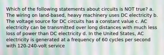 Which of the following statements about circuits is NOT true? a. The wiring on land-based, heavy machinery uses DC electricity b. The voltage source for DC circuits has a constant value c. AC electricity can be transmitted over long distances with much less loss of power than DC electricity d. In the United States, AC electricity is generated at a frequency of 60 cycles per second with 120-240-volt service