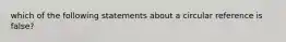 which of the following statements about a circular reference is false?