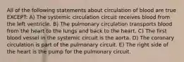 All of the following statements about circulation of blood are true EXCEPT: A) The systemic circulation circuit receives blood from the left ventricle. B) The pulmonary circulation transports blood from the heart to the lungs and back to the heart. C) The first blood vessel in the systemic circuit is the aorta. D) The coronary circulation is part of the pulmonary circuit. E) The right side of the heart is the pump for the pulmonary circuit.