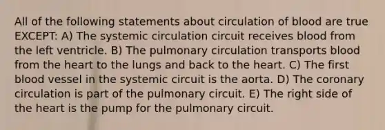 All of the following statements about circulation of blood are true EXCEPT: A) The systemic circulation circuit receives blood from the left ventricle. B) The pulmonary circulation transports blood from <a href='https://www.questionai.com/knowledge/kya8ocqc6o-the-heart' class='anchor-knowledge'>the heart</a> to the lungs and back to the heart. C) The first blood vessel in the systemic circuit is the aorta. D) <a href='https://www.questionai.com/knowledge/kUSHhCSdkt-the-corona' class='anchor-knowledge'>the corona</a>ry circulation is part of the pulmonary circuit. E) The right side of the heart is the pump for the pulmonary circuit.