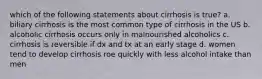 which of the following statements about cirrhosis is true? a. biliary cirrhosis is the most common type of cirrhosis in the US b. alcoholic cirrhosis occurs only in malnourished alcoholics c. cirrhosis is reversible if dx and tx at an early stage d. women tend to develop cirrhosis roe quickly with less alcohol intake than men