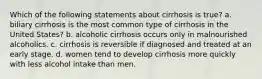 Which of the following statements about cirrhosis is true? a. biliary cirrhosis is the most common type of cirrhosis in the United States? b. alcoholic cirrhosis occurs only in malnourished alcoholics. c. cirrhosis is reversible if diagnosed and treated at an early stage. d. women tend to develop cirrhosis more quickly with less alcohol intake than men.