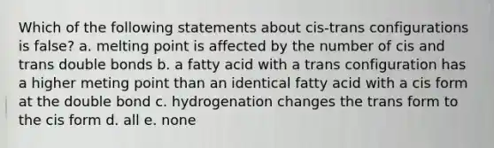 Which of the following statements about cis-trans configurations is false? a. melting point is affected by the number of cis and trans double bonds b. a fatty acid with a trans configuration has a higher meting point than an identical fatty acid with a cis form at the double bond c. hydrogenation changes the trans form to the cis form d. all e. none