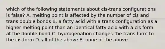 which of the following statements about cis-trans configurations is false? A. melting point is affected by the number of cis and trans double bonds B. a fatty acid with a trans configuration as a higher melting point than an identical fatty acid with a cis form at the double bond C. hydrogenation changes the trans form to the cis form D. all of the above E. none of the above