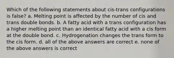 Which of the following statements about cis-trans configurations is false? a. Melting point is affected by the number of cis and trans double bonds. b. A fatty acid with a trans configuration has a higher melting point than an identical fatty acid with a cis form at the double bond. c. Hydrogenation changes the trans form to the cis form. d. all of the above answers are correct e. none of the above answers is correct