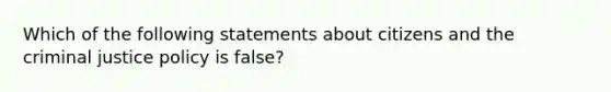 Which of the following statements about citizens and the criminal justice policy is false?