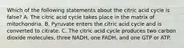 Which of the following statements about the citric acid cycle is false? A. The citric acid cycle takes place in the matrix of mitochondria. B. Pyruvate enters the citric acid cycle and is converted to citrate. C. The citric acid cycle produces two carbon dioxide molecules, three NADH, one FADH, and one GTP or ATP.